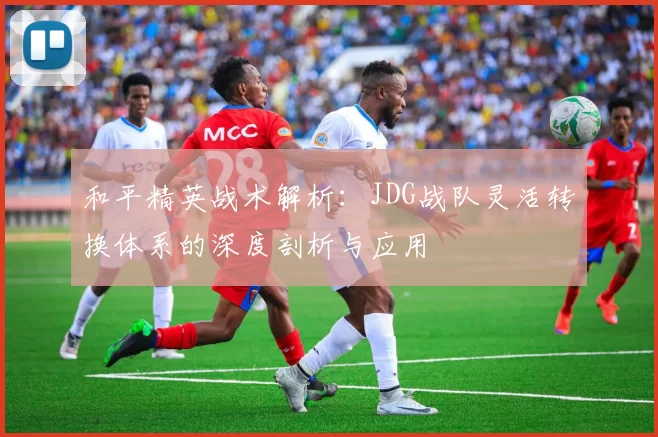 和平精英战术解析:JDG战队灵活转换体系的深度剖析与应用