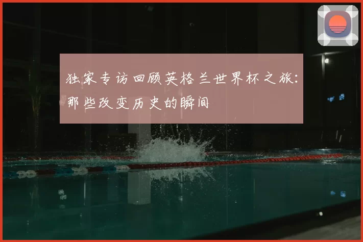 独家专访回顾英格兰世界杯之旅:那些改变历史的瞬间
