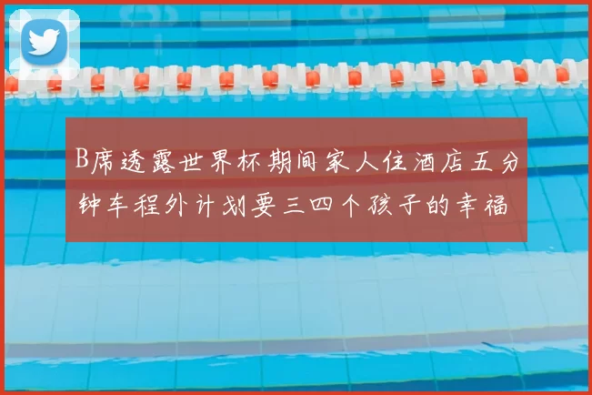 B席透露世界杯期间家人住酒店五分钟车程外计划要三四个孩子的幸福生活