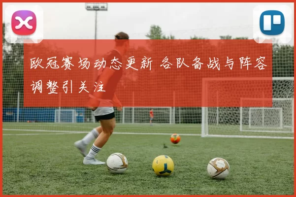 欧冠赛场动态更新 各队备战与阵容调整引关注