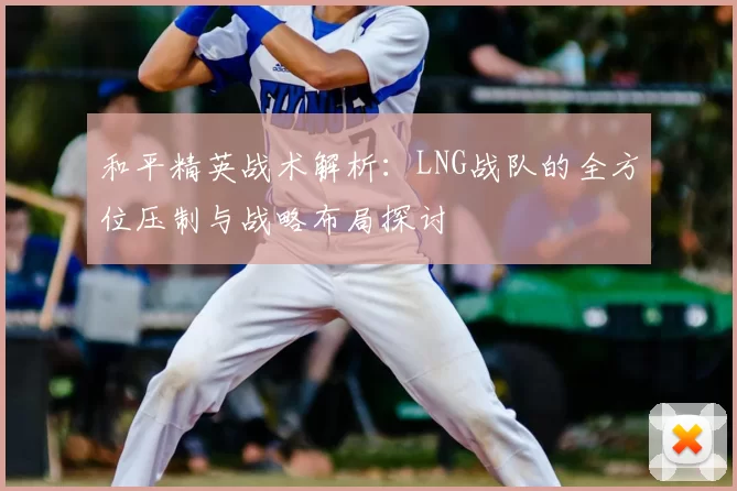 和平精英战术解析:LNG战队的全方位压制与战略布局探讨