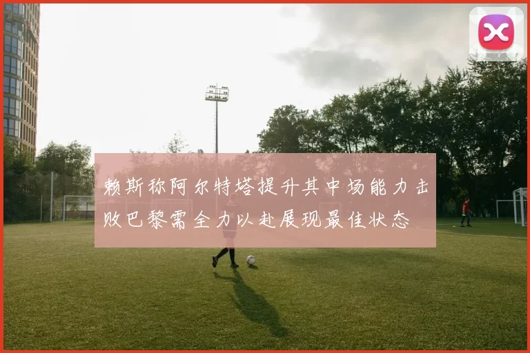 赖斯称阿尔特塔提升其中场能力击败巴黎需全力以赴展现最佳状态