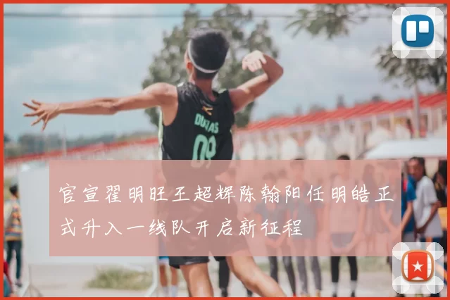 官宣翟明旺王超辉陈翰阳任明皓正式升入一线队开启新征程