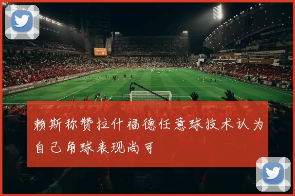 赖斯称赞拉什福德任意球技术认为自己角球表现尚可
