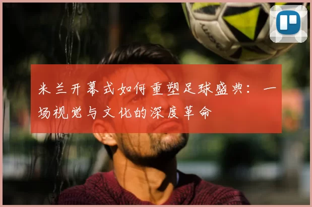 米兰开幕式如何重塑足球盛典:一场视觉与文化的深度革命