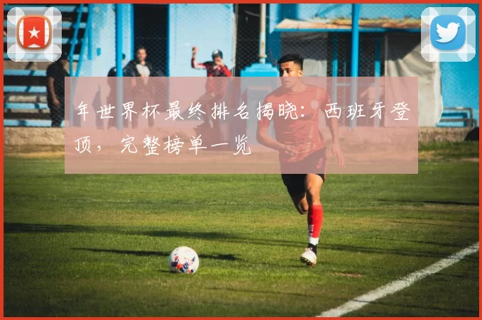 年世界杯最终排名揭晓：西班牙登顶，完整榜单一览