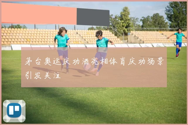 茅台奥运庆功酒亮相体育庆功场景引发关注