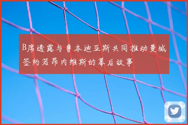B席透露与鲁本迪亚斯共同推动曼城签约若昂内维斯的幕后故事