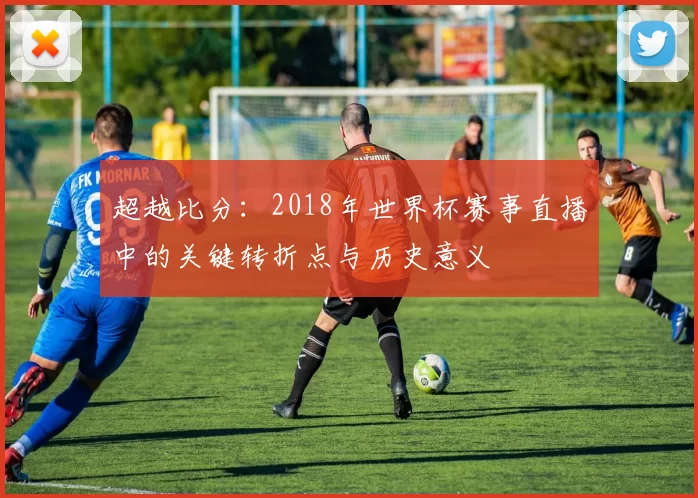超越比分：2018年世界杯赛事直播中的关键转折点与历史意义