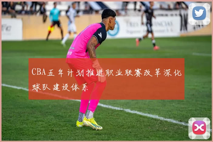 CBA五年计划推进职业联赛改革深化球队建设体系