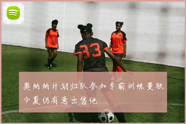 奥纳纳计划归队参加季前训练曼联今夏仍有意出售他