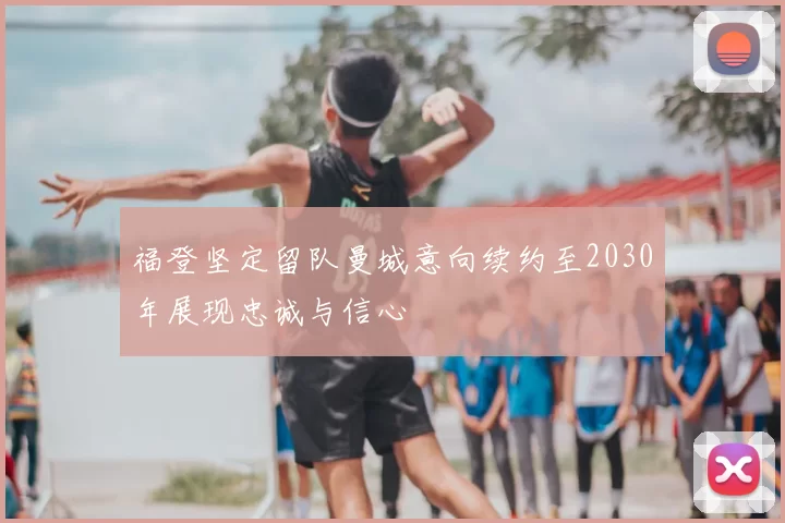 福登坚定留队曼城意向续约至2030年展现忠诚与信心