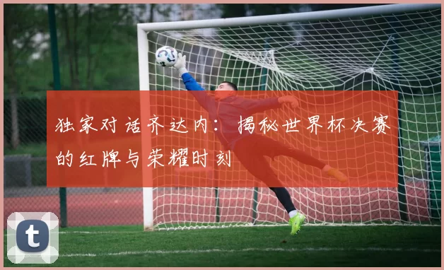 独家对话齐达内：揭秘世界杯决赛的红牌与荣耀时刻