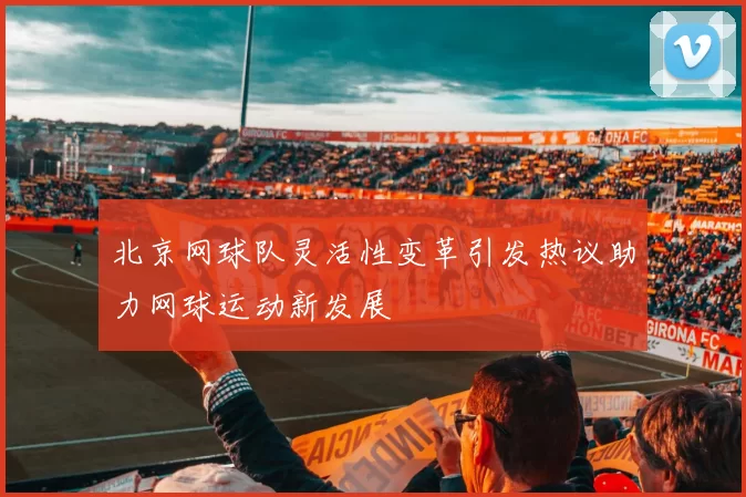 北京网球队灵活性变革引发热议助力网球运动新发展