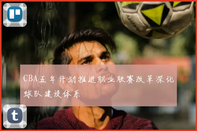 CBA五年计划推进职业联赛改革深化球队建设体系