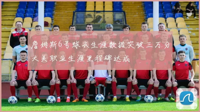 詹姆斯6号球衣生涯数据突破三万分大关职业生涯里程碑达成