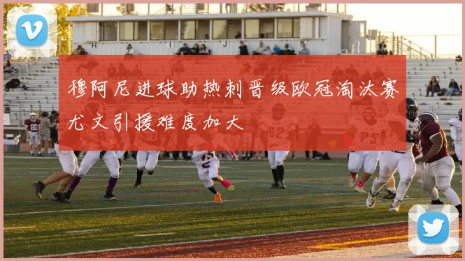 穆阿尼进球助热刺晋级欧冠淘汰赛尤文引援难度加大