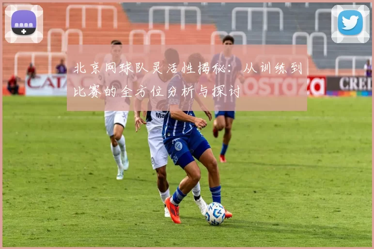 北京网球队灵活性揭秘:从训练到比赛的全方位分析与探讨