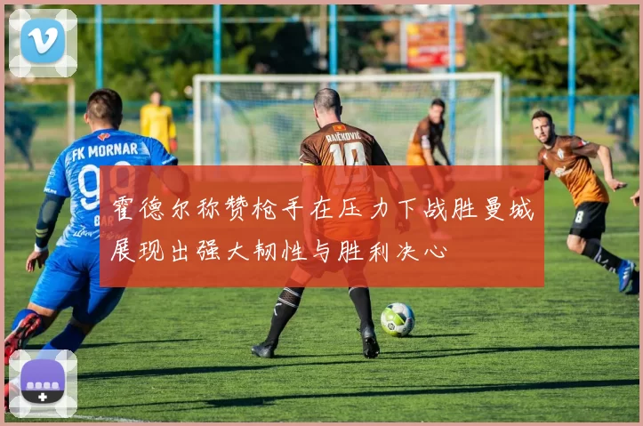 霍德尔称赞枪手在压力下战胜曼城展现出强大韧性与胜利决心