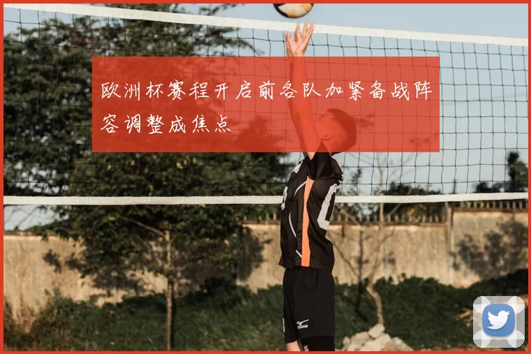 欧洲杯赛程开启前各队加紧备战阵容调整成焦点