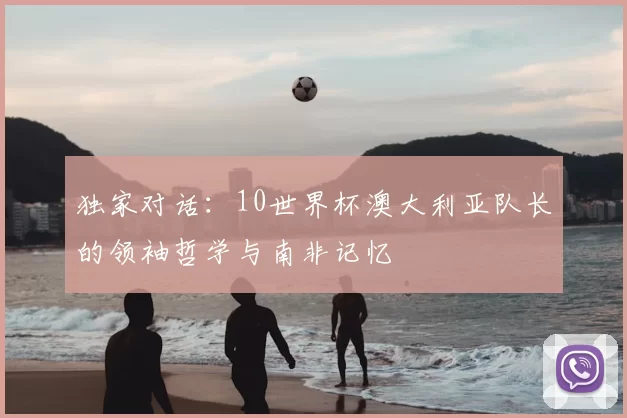 独家对话:10世界杯澳大利亚队长的领袖哲学与南非记忆