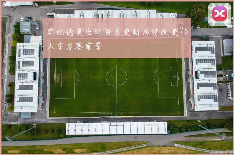 恩比德复出时间表更新或将改变76人季后赛前景