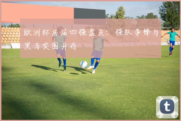 欧洲杯历届四强盘点:强队争锋与黑马突围并存