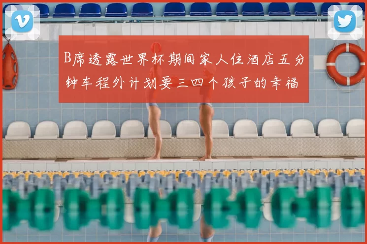 B席透露世界杯期间家人住酒店五分钟车程外计划要三四个孩子的幸福生活