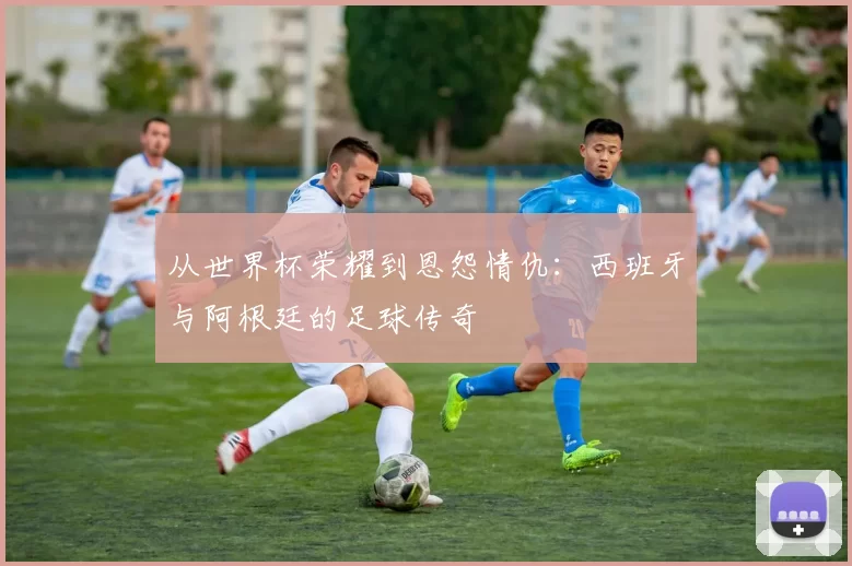 从世界杯荣耀到恩怨情仇:西班牙与阿根廷的足球传奇