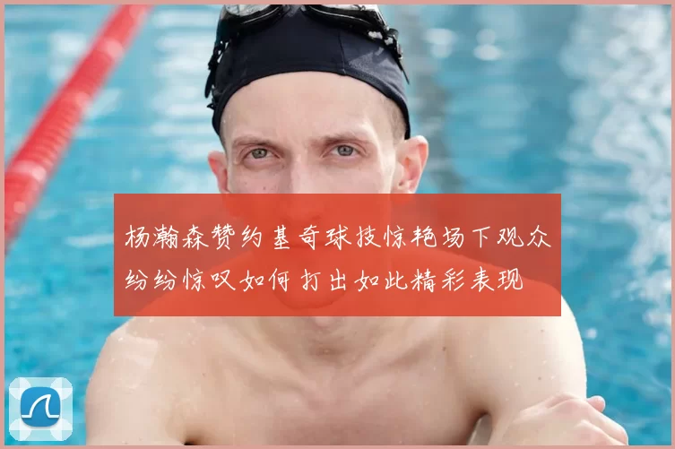 杨瀚森赞约基奇球技惊艳场下观众纷纷惊叹如何打出如此精彩表现