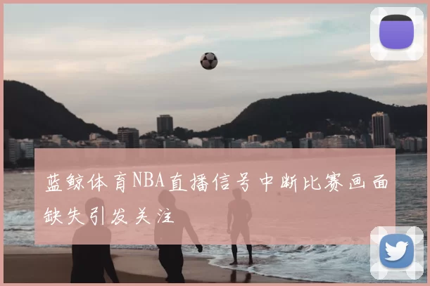 蓝鲸体育NBA直播信号中断比赛画面缺失引发关注
