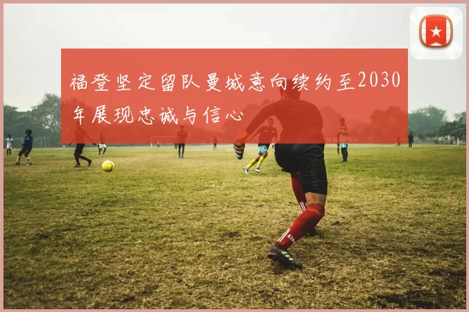 福登坚定留队曼城意向续约至2030年展现忠诚与信心