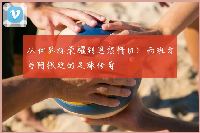 从世界杯荣耀到恩怨情仇:西班牙与阿根廷的足球传奇