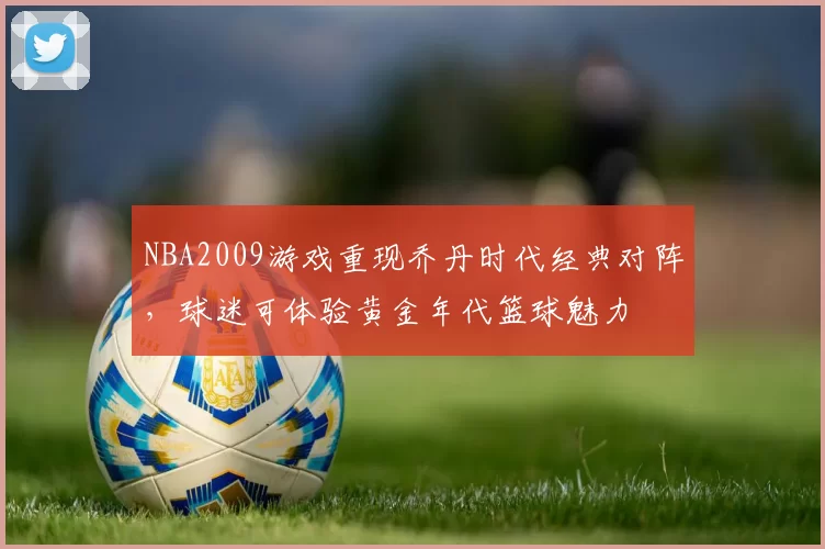 NBA2009游戏重现乔丹时代经典对阵，球迷可体验黄金年代篮球魅力