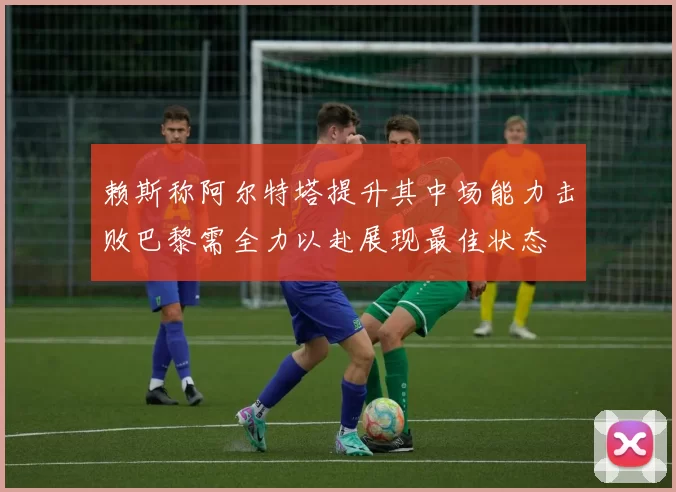 赖斯称阿尔特塔提升其中场能力击败巴黎需全力以赴展现最佳状态