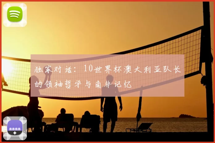 独家对话:10世界杯澳大利亚队长的领袖哲学与南非记忆