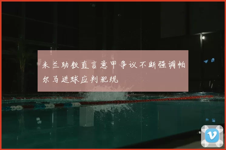 米兰助教直言意甲争议不断强调帕尔马进球应判犯规