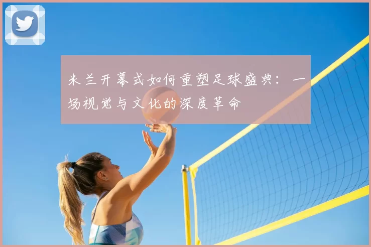 米兰开幕式如何重塑足球盛典：一场视觉与文化的深度革命