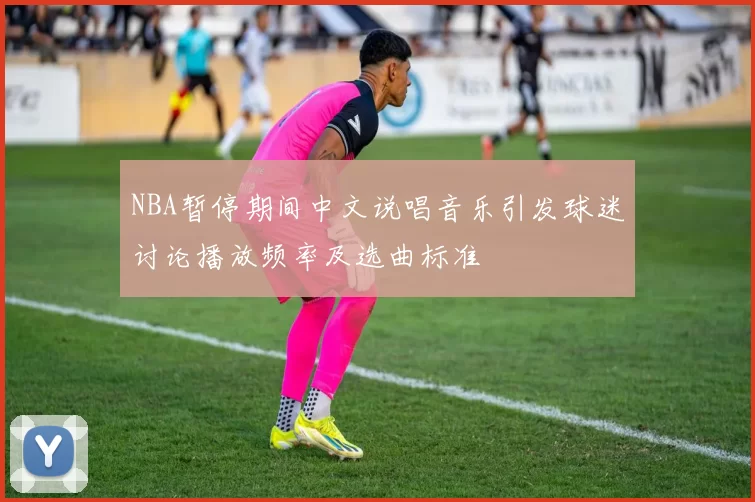 NBA暂停期间中文说唱音乐引发球迷讨论播放频率及选曲标准
