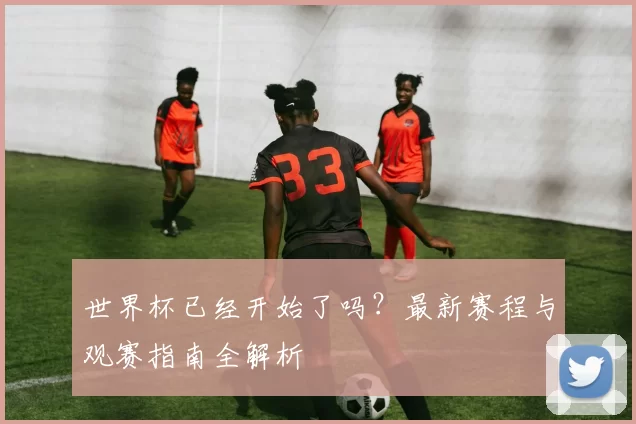 世界杯已经开始了吗?最新赛程与观赛指南全解析