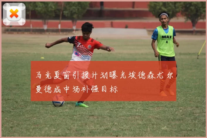 马竞夏窗引援计划曝光埃德森尤尔曼德成中场补强目标