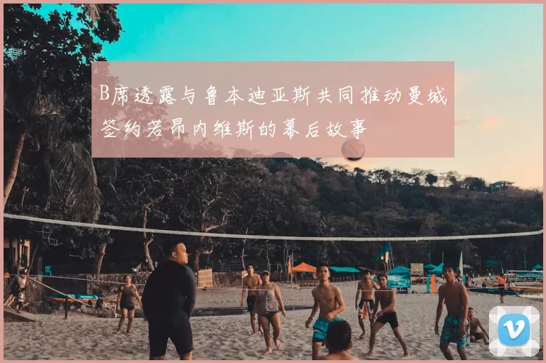 B席透露与鲁本迪亚斯共同推动曼城签约若昂内维斯的幕后故事