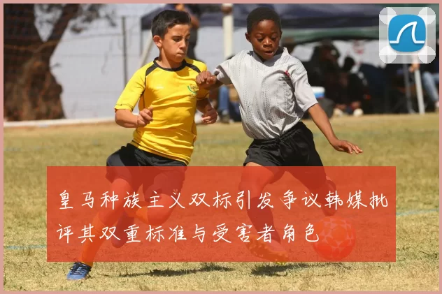 皇马种族主义双标引发争议韩媒批评其双重标准与受害者角色