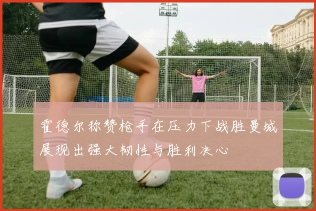 霍德尔称赞枪手在压力下战胜曼城展现出强大韧性与胜利决心