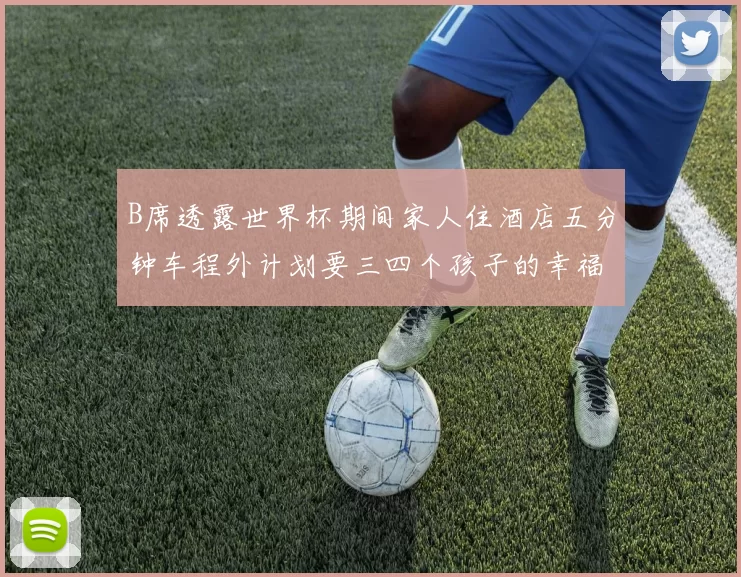 B席透露世界杯期间家人住酒店五分钟车程外计划要三四个孩子的幸福生活