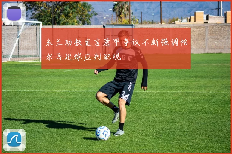 米兰助教直言意甲争议不断强调帕尔马进球应判犯规