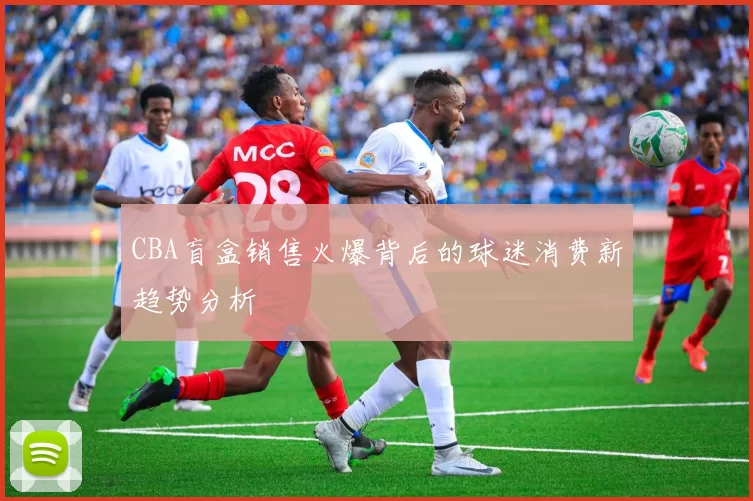 CBA盲盒销售火爆背后的球迷消费新趋势分析
