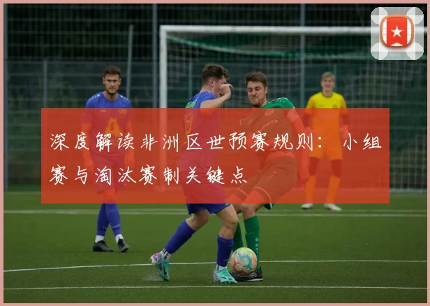 深度解读非洲区世预赛规则:小组赛与淘汰赛制关键点