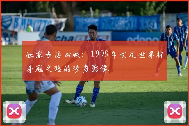 独家专访回顾:1999年女足世界杯夺冠之路的珍贵影像