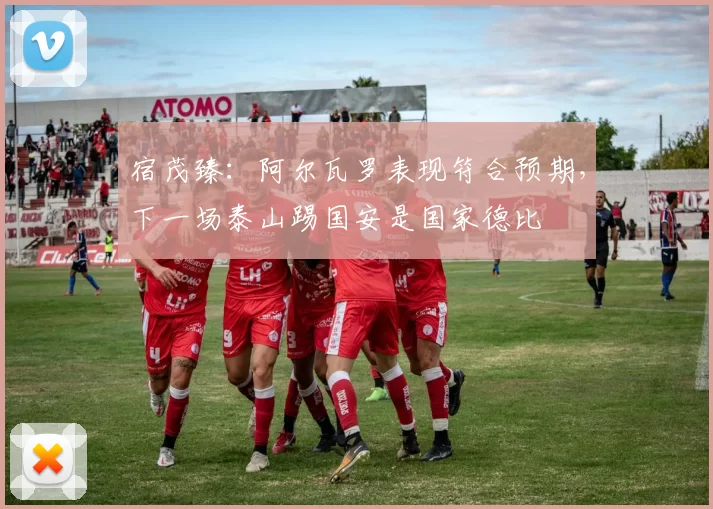 宿茂臻:阿尔瓦罗表现符合预期,下一场泰山踢国安是国家德比
